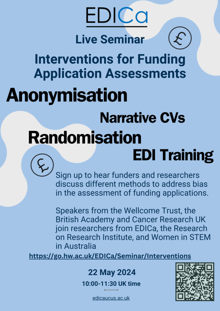 Flyer with EDICa logo. 22 May 2024, 10:00-11:30 UK time. Live seminar - interventions for funding application assessments. Anonymisation, narrative CVs, randomisation, EDI training. Sing up to hear funders and researchers discuss different methods to address bias in the assessment of funding applications. Speakers from the Wellcome Trust, the British Academy and Cancer Research UK, join researchers from EDICa, the Research on Research institute, and Women in STEM in Australia. Link to sign up. QR code in bottom right corner. 